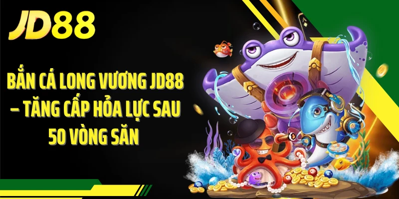 Bắn Cá Long Vương JD88 – Tăng Cấp Hỏa Lực Sau 50 Vòng Săn 